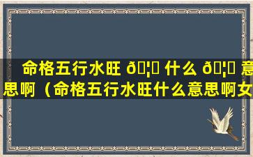 命格五行水旺 🦈 什么 🦋 意思啊（命格五行水旺什么意思啊女生）